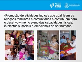•Promoção de atividades lúdicas que qualificam as
relações familiares e comunitárias e contribuem para
o desenvolvimento pleno das capacidades físicas,
intelectuais, sociais e emocionais do ser humano;
 