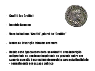 - Graffiti (ou Grafite)
- Império Romano
- Vem do italiano “Graffiti”, plural de “Graffito”
- Marca ou inscrição feita em um muro
- Desde essa época considera-se o Graffiti uma inscrição
caligrafada ou um desenho pintado ou gravado sobre um
suporte que não é normalmente previsto para esta finalidade
- normalmente em espaço público
 