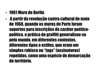- 1961 Muro de Berlin
- A partir da revolução contra cultural de maio
de 1968, quando os muros de Paris foram
suportes para inscrições de caráter poético-
político, a prática do graffiti generalizou-se
pelo mundo, em diferentes contextos,
diferentes tipos e estilos, que eram um
simples rabisco ou “tags” (assinaturas)
repetidas, como uma espécie de demarcação
de território.
 