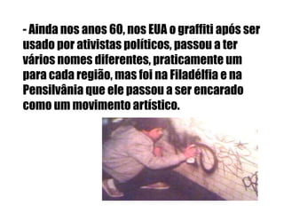- Ainda nos anos 60, nos EUA o graffiti após ser
usado por ativistas políticos, passou a ter
vários nomes diferentes, praticamente um
para cada região, mas foi na Filadélfia e na
Pensilvânia que ele passou a ser encarado
como um movimento artístico.
 