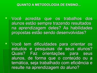 QUANTO A MMEETTOODDOOLLOOGGIIAA DDEE EENNSSIINNOO...... 
 VVooccêê aaccrreeddiittaa qquuee ooss ttrraabbaallhhooss ddooss 
aalluunnooss eessttããoo sseemmpprree ttrraazzeennddoo rreessuullttaaddooss 
nnaa aapprreennddiizzaaggeemm ddeelleess?? AAss hhaabbiilliiddaaddeess 
pprrooppoossttaass eessttããoo sseennddoo ddeesseennvvoollvviiddaass?? 
 VVooccêê tteemm ddiiffiiccuullddaaddeess ppaarraa oorriieennttaarr ooss 
eessttuuddooss ee ppeessqquuiissaass ddee sseeuuss aalluunnooss?? 
QQuuaaiiss?? FFaazz oorriieennttaaççõõeess ppaarraa sseeuuss 
aalluunnooss,, ddee ffoorrmmaa qquuee oo ccoonntteeúúddoo oouu aa 
tteemmááttiiccaa,, sseejjaa ttrraabbaallhhaaddoo ccoomm eeffiicciiêênncciiaa ee 
rreessuullttee nnaa aapprreennddiizzaaggeemm ddoo aalluunnoo?? 
 