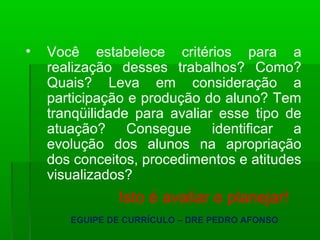 • Você estabelece critérios para a 
realização desses trabalhos? Como? 
Quais? Leva em consideração a 
participação e produção do aluno? Tem 
tranqüilidade para avaliar esse tipo de 
atuação? Consegue identificar a 
evolução dos alunos na apropriação 
dos conceitos, procedimentos e atitudes 
visualizados? 
Isto é avaliar e planejar! 
EGUIPE DE CURRÍCULO – DRE PEDRO AFONSO 
