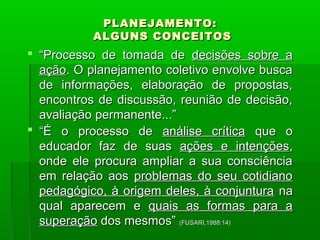 PPLLAANNEEJJAAMMEENNTTOO:: 
AALLGGUUNNSS CCOONNCCEEIITTOOSS 
 ““PPrroocceessssoo ddee ttoommaaddaa ddee ddeecciissõõeess ssoobbrree aa 
aaççããoo.. OO ppllaanneejjaammeennttoo ccoolleettiivvoo eennvvoollvvee bbuussccaa 
ddee iinnffoorrmmaaççõõeess,, eellaabboorraaççããoo ddee pprrooppoossttaass,, 
eennccoonnttrrooss ddee ddiissccuussssããoo,, rreeuunniiããoo ddee ddeecciissããoo,, 
aavvaalliiaaççããoo ppeerrmmaanneennttee......”” 
 ““ÉÉ oo pprroocceessssoo ddee aannáálliissee ccrrííttiiccaa qquuee oo 
eedduuccaaddoorr ffaazz ddee ssuuaass aaççõõeess ee iinntteennççõõeess,, 
oonnddee eellee pprrooccuurraa aammpplliiaarr aa ssuuaa ccoonnsscciiêênncciiaa 
eemm rreellaaççããoo aaooss pprroobblleemmaass ddoo sseeuu ccoottiiddiiaannoo 
ppeeddaaggóóggiiccoo,, àà oorriiggeemm ddeelleess,, àà ccoonnjjuunnttuurraa nnaa 
qquuaall aappaarreecceemm ee qquuaaiiss aass ffoorrmmaass ppaarraa aa 
ssuuppeerraaççããoo ddooss mmeessmmooss”” ((FFUUSSAARRII,,11998888::1144)) 
 