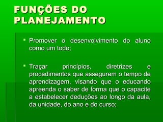 FFUUNNÇÇÕÕEESS DDOO 
PPLLAANNEEJJAAMMEENNTTOO 
 PPrroommoovveerr oo ddeesseennvvoollvviimmeennttoo ddoo aalluunnoo 
ccoommoo uumm ttooddoo;; 
 TTrraaççaarr pprriinnccííppiiooss,, ddiirreettrriizzeess ee 
pprroocceeddiimmeennttooss qquuee aasssseegguurreemm oo tteemmppoo ddee 
aapprreennddiizzaaggeemm,, vviissaannddoo qquuee oo eedduuccaannddoo 
aapprreeeennddaa oo ssaabbeerr ddee ffoorrmmaa qquuee oo ccaappaacciittee 
aa eessttaabbeelleecceerr ddeedduuççõõeess aaoo lloonnggoo ddaa aauullaa,, 
ddaa uunniiddaaddee,, ddoo aannoo ee ddoo ccuurrssoo;; 
 