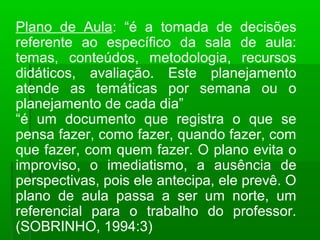 Plano de Aula: “é a tomada de decisões 
referente ao específico da sala de aula: 
temas, conteúdos, metodologia, recursos 
didáticos, avaliação. Este planejamento 
atende as temáticas por semana ou o 
planejamento de cada dia” 
“é um documento que registra o que se 
pensa fazer, como fazer, quando fazer, com 
que fazer, com quem fazer. O plano evita o 
improviso, o imediatismo, a ausência de 
perspectivas, pois ele antecipa, ele prevê. O 
plano de aula passa a ser um norte, um 
referencial para o trabalho do professor. 
(SOBRINHO, 1994:3) 
 