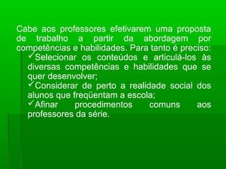 Cabe aos professores efetivarem uma proposta 
de trabalho a partir da abordagem por 
competências e habilidades. Para tanto é preciso: 
Selecionar os conteúdos e articulá-los às 
diversas competências e habilidades que se 
quer desenvolver; 
Considerar de perto a realidade social dos 
alunos que freqüentam a escola; 
Afinar procedimentos comuns aos 
professores da série. 
 