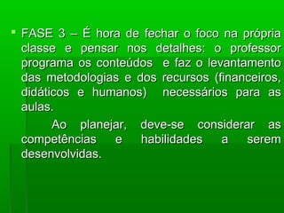  FASE 3 – É hora de fechar oo ffooccoo nnaa pprróópprriiaa 
ccllaassssee ee ppeennssaarr nnooss ddeettaallhheess:: oo pprrooffeessssoorr 
pprrooggrraammaa ooss ccoonntteeúúddooss ee ffaazz oo lleevvaannttaammeennttoo 
ddaass mmeettooddoollooggiiaass ee ddooss rreeccuurrssooss ((ffiinnaanncceeiirrooss, 
ddiiddááttiiccooss ee hhuummaannooss)) nneecceessssáárriiooss ppaarraa aass 
aauullaass.. 
AAoo ppllaanneejjaarr, ddeevvee--ssee ccoonnssiiddeerraarr aass 
ccoommppeettêênncciiaass ee hhaabbiilliiddaaddeess aa sseerreemm 
ddeesseennvvoollvviiddaass.. 
 
