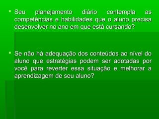  SSeeuu ppllaanneejjaammeennttoo ddiiáárriioo ccoonntteemmppllaa aass 
ccoommppeettêênncciiaass ee hhaabbiilliiddaaddeess qquuee oo aalluunnoo pprreecciissaa 
ddeesseennvvoollvveerr nnoo aannoo eemm qquuee eessttáá ccuurrssaannddoo?? 
 SSee nnããoo hháá aaddeeqquuaaççããoo ddooss ccoonntteeúúddooss aaoo nníívveell ddoo 
aalluunnoo qquuee eessttrraattééggiiaass ppooddeemm sseerr aaddoottaaddaass ppoorr 
vvooccêê ppaarraa rreevveerrtteerr eessssaa ssiittuuaaççããoo ee mmeellhhoorraarr aa 
aapprreennddiizzaaggeemm ddee sseeuu aalluunnoo?? 
 