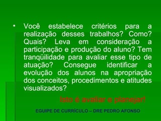 Você estabelece critérios para a realização desses trabalhos? Como? Quais? Leva em consideração a participação e produção do aluno? Tem tranqüilidade para avaliar esse tipo de atuação? Consegue identificar a evolução dos alunos na apropriação dos conceitos, procedimentos e atitudes visualizados? Isto é avaliar e planejar! EGUIPE DE CURRÍCULO – DRE PEDRO AFONSO 