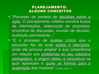 PLANEJAMENTO:  ALGUNS CONCEITOS “ Processo de tomada de  decisões sobre a ação . O planejamento coletivo envolve busca de informações, elaboração de propostas, encontros de discussão, reunião de decisão, avaliação permanente...” “ É o processo de  análise crítica  que o educador faz de suas  ações e intenções , onde ele procura ampliar a sua consciência em relação aos  problemas do seu cotidiano pedagógico, à origem deles, à conjuntura  na qual aparecem e  quais as formas para a superação  dos mesmos”  (FUSARI,1988:14) 