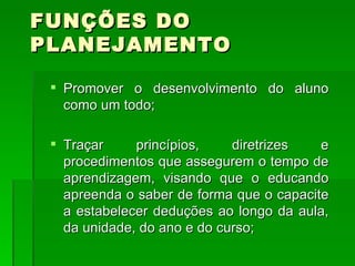 FUNÇÕES DO PLANEJAMENTO Promover o desenvolvimento do aluno como um todo; Traçar princípios, diretrizes e procedimentos que assegurem o tempo de aprendizagem, visando que o educando apreenda o saber de forma que o capacite a estabelecer deduções ao longo da aula, da unidade, do ano e do curso; 