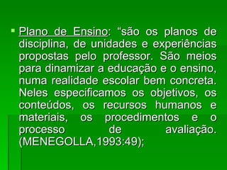 Plano de Ensino : “são os planos de disciplina, de unidades e experiências propostas pelo professor. São meios para dinamizar a educação e o ensino, numa realidade escolar bem concreta. Neles especificamos os objetivos, os conteúdos, os recursos humanos e materiais, os procedimentos e o processo de avaliação. (MENEGOLLA,1993:49); 