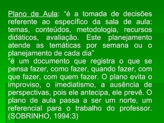 Plano de Aula : “é a tomada de decisões referente ao específico da sala de aula: temas, conteúdos, metodologia, recursos didáticos, avaliação. Este planejamento atende as temáticas por semana ou o planejamento de cada dia” “ é um documento que registra o que se pensa fazer, como fazer, quando fazer, com que fazer, com quem fazer. O plano evita o improviso, o imediatismo, a ausência de perspectivas, pois ele antecipa, ele prevê. O plano de aula passa a ser um norte, um referencial para o trabalho do professor.(SOBRINHO, 1994:3) 