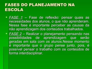FASES DO PLANEJAMENTO NA ESCOLA FASE 1  – Fase de reflexão: pensar quais as necessidades dos alunos, o que não aprenderam. Nessa fase é importante perceber as causas da não aprendizagem dos conteúdos trabalhados.  FASE 2  – Realizar o planejamento pensando nas possibilidades de aprendizagem que serão geradas em sala com os alunos.Nesse momento é importante que o grupo pense junto, pois, é possível pensar o trabalho com os conteúdos de forma interdisciplinar.  