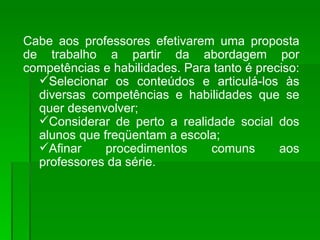 Cabe aos professores efetivarem uma proposta de trabalho a partir da abordagem por competências e habilidades. Para tanto é preciso:  Selecionar os conteúdos e articulá-los às diversas competências e habilidades que se quer desenvolver; Considerar de perto a realidade social dos alunos que freqüentam a escola; Afinar procedimentos comuns aos professores da série. 