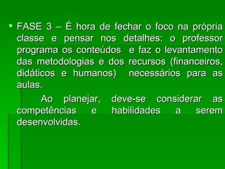 FASE 3 – É hora de fechar o foco na própria classe e pensar nos detalhes: o professor programa os conteúdos  e faz o levantamento das metodologias e dos recursos (financeiros, didáticos e humanos)  necessários para as aulas. Ao planejar, deve-se considerar as competências e habilidades a serem desenvolvidas.  