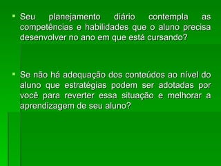 Seu planejamento diário contempla as competências e habilidades que o aluno precisa desenvolver no ano em que está cursando? Se não há adequação dos conteúdos ao nível do aluno que estratégias podem ser adotadas por você para reverter essa situação e melhorar a aprendizagem de seu aluno? 