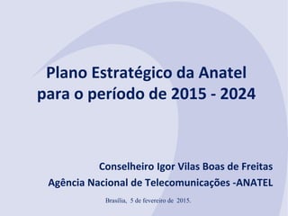 Plano Estratégico da Anatel
para o período de 2015 - 2024
Conselheiro Igor Vilas Boas de Freitas
Agência Nacional de Telecomunicações -ANATEL
Brasília, 5 de fevereiro de 2015.
 