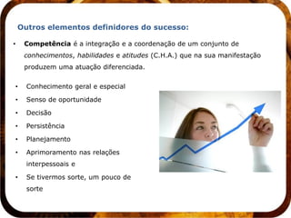 Outros elementos definidores do sucesso:

•       Competência é a integração e a coordenação de um conjunto de
        conhecimentos, habilidades e atitudes (C.H.A.) que na sua manifestação
        produzem uma atuação diferenciada.


    •   Conhecimento geral e especial

    •   Senso de oportunidade

    •   Decisão

    •   Persistência

    •   Planejamento

    •   Aprimoramento nas relações
        interpessoais e

    •   Se tivermos sorte, um pouco de
        sorte
 