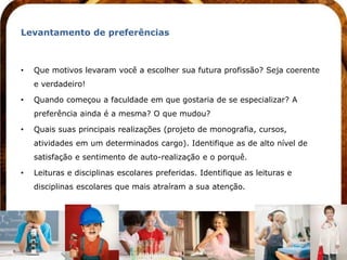 Levantamento de preferências



•   Que motivos levaram você a escolher sua futura profissão? Seja coerente
    e verdadeiro!

•   Quando começou a faculdade em que gostaria de se especializar? A
    preferência ainda é a mesma? O que mudou?

•   Quais suas principais realizações (projeto de monografia, cursos,
    atividades em um determinados cargo). Identifique as de alto nível de
    satisfação e sentimento de auto-realização e o porquê.

•   Leituras e disciplinas escolares preferidas. Identifique as leituras e
    disciplinas escolares que mais atraíram a sua atenção.
 