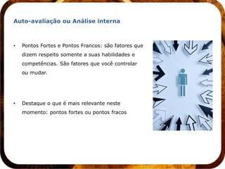 Auto-avaliação ou Análise interna



•   Pontos Fortes e Pontos Francos: são fatores que
    dizem respeito somente a suas habilidades e
    competências. São fatores que você controlar
    ou mudar.




•   Destaque o que é mais relevante neste
    momento: pontos fortes ou pontos fracos
 