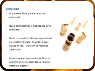 Estratégia
•   O que deve fazer para alcançar os
    objetivos?



•   Quais competências e habilidades devo
    conquistar?



•   Focar nos estudos? Ganhar experiências
    no trabalho? Estudar assuntos novos,
    cursos novos? Oferecer ao mercado
    algo novo?



•   Lembre-se que sua estratégia deve ser
    coerente com seu diagnóstico (análise
    interna e externa)
 