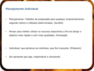 Planejamento Individual



•   Planejamento: Trabalho de preparação para qualquer empreendimento,
    segundo roteiro e métodos determinados. (Aurélio)



•   Pensar para melhor utilizar os recursos disponíveis a fim de atingir o
    objetivo mais rápido e com mais qualidade. Orientação.




•   Individual: que pertence ao indivíduo; que lhe é peculiar. (Priberam)



•   Ser pensante que age, responsável e consciente.
 