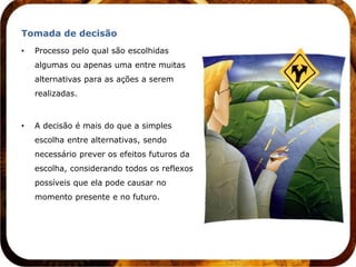 Tomada de decisão
•   Processo pelo qual são escolhidas
    algumas ou apenas uma entre muitas
    alternativas para as ações a serem
    realizadas.



•   A decisão é mais do que a simples
    escolha entre alternativas, sendo
    necessário prever os efeitos futuros da
    escolha, considerando todos os reflexos
    possíveis que ela pode causar no
    momento presente e no futuro.
 