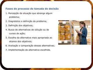 Fases do processo de tomada de decisão
1. Percepção da situação que abrange algum
   problema;

2. Diagnóstico e definição do problema;

3. Definição dos objetivos;

4. Busca de alternativas de solução ou de
   cursos de ação;

5. Escolha da alternativa mais apropriada ao
   alcance dos objetivos;

6. Avaliação e comparação dessas alternativas;

7. Implementação da alternativa escolhida.
 