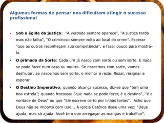 Algumas formas de pensar nos dificultam atingir o sucesso
profissional


•   Sob a égide da justiça: "A verdade sempre aparece", "A justiça tarda
    mas não falha", "O criminoso sempre volta ao local do crime”. Esperar
    "que os outros reconheçam sua competência", e fazer pouco para mostrá-
    la.

•   O primado da Sorte: Cada um já nasce com sorte ou sem sorte. E nada
    se pode fazer num caso ou noutro. Se nascemos com sorte, vamos
    desfrutar; se nascemos sem sorte, o melhor é rezar. Rezar, resignar e
    esperar.

•   O Destino Imperativo: quando alcança sucesso, diz-se que "tem uma
    boa estrela"; quando fracassa: "que nada se pode fazer, é o destino", "é a
    vontade de Deus" ou que "Ele escreve certo por linhas tortas". Acho que
    Deus não se importa com isso... A igreja Católica disse uma vez: "Deus
    ajuda, mas só ajuda. Você tem que arregaçar as mangas e trabalhar“.
 