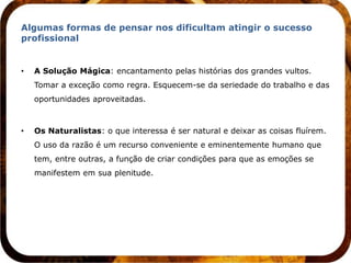 Algumas formas de pensar nos dificultam atingir o sucesso
profissional


•   A Solução Mágica: encantamento pelas histórias dos grandes vultos.
    Tomar a exceção como regra. Esquecem-se da seriedade do trabalho e das
    oportunidades aproveitadas.



•   Os Naturalistas: o que interessa é ser natural e deixar as coisas fluírem.
    O uso da razão é um recurso conveniente e eminentemente humano que
    tem, entre outras, a função de criar condições para que as emoções se
    manifestem em sua plenitude.
 