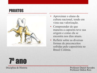7º anoPROJETOSAproximar o aluno da cultura nacional, tendo em vista sua valorização.Compreender de que maneira a capoeira teve sua origem e como ela se encontra nos dias atuais.Refletir sobre as diversas formas de preconceitos sofridas pelo capoeirista no Brasil Colônia. Professor Daniel SavedraDisciplina de HistóriaProfessor Dalton Reis