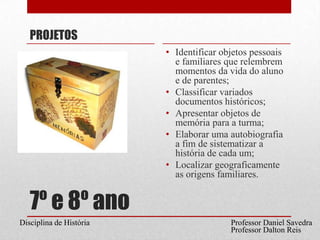 7º e 8º anoPROJETOSIdentificar objetos pessoais e familiares que relembrem momentos da vida do aluno e de parentes;Classificar variados documentos históricos;Apresentar objetos de memória para a turma;Elaborar uma autobiografia a fim de sistematizar a história de cada um;Localizar geograficamente as origens familiares.Professor Daniel SavedraDisciplina de HistóriaProfessor Dalton Reis