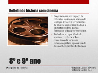 8º e 9º anoRefletindo história com cinemaProporcionar um espaço de reflexão, dando aos alunos do Colégio Criativo ferramentas de análise das atuais mídias, é importantíssimo para a formação cidadã e consciente.Trabalhar a capacidade de analisar e refletir sobre conteúdos da indústria cinematográfica aproximando dos conhecimentos históricos. Professor Daniel SavedraDisciplina de HistóriaProfessor Dalton Reis