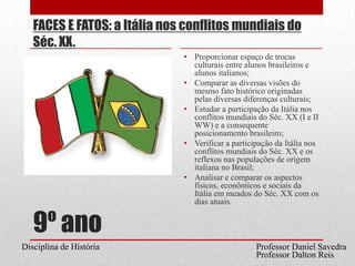 9º anoFACES E FATOS: a Itália nos conflitos mundiais do Séc. XX.Proporcionar espaço de trocas culturais entre alunos brasileiros e alunos italianos;Comparar as diversas visões do mesmo fato histórico originadas pelas diversas diferenças culturais;Estudar a participação da Itália nos conflitos mundiais do Séc. XX (I e II WW) e a consequente posicionamento brasileiro;Verificar a participação da Itália nos conflitos mundiais do Séc. XX e os reflexos nas populações de origem italiana no Brasil;Analisar e comparar os aspectos físicos, econômicos e sociais da Itália em meados do Séc. XX com os dias atuais. Professor Daniel SavedraDisciplina de HistóriaProfessor Dalton Reis