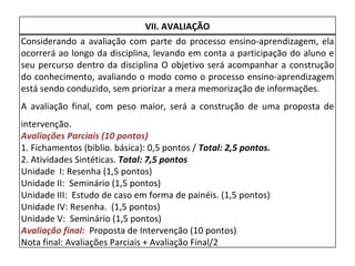 VII. AVALIAÇÃO Considerando a avaliação com parte do processo ensino-aprendizagem, ela ocorrerá ao longo da disciplina, levando em conta a participação do aluno e seu percurso dentro da disciplina O objetivo será acompanhar a construção do conhecimento, avaliando o modo como o processo ensino-aprendizagem está sendo conduzido, sem priorizar a mera memorização de informações.   A avaliação final, com peso maior, será a construção de uma proposta de intervenção.  Avaliações Parciais (10 pontos) 1. Fichamentos (biblio. básica): 0,5 pontos /  Total: 2,5 pontos. 2. Atividades Sintéticas.  Total: 7,5 pontos Unidade  I: Resenha (1,5 pontos) Unidade II:  Seminário (1,5 pontos) Unidade III:  Estudo de caso em forma de painéis. (1,5 pontos) Unidade IV: Resenha.  (1,5 pontos) Unidade V:  Seminário (1,5 pontos) Avaliação final:  Proposta de Intervenção (10 pontos) Nota final: Avaliações Parciais + Avaliação Final/2  