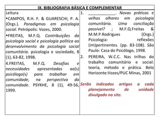 IX. BIBLIOGRAFIA BÁSICA E COMPLEMENTAR Leitura  CAMPOS, R.H. F. & GUARESCHI, P. A. (Orgs.).  Paradigmas em psicologia social.  Petrópolis: Vozes, 2000. FREITAS, M.F.Q.  Contribuições da psicologia social e psicologia política ao desenvolvimento da psicologia social comunitária . psicologia e sociedade, 8 (1), 63-82, 1998. FREITAS, M.F.Q.  Desafios e necessidades apresentadas ao(s) psicólogo(s) para trabalhar em comunidade, na perspectiva da comunidade . PSYKHE, 8 (1), 49-56, 1999. ____________.  Novas práticas e velhos olhares em psicologia comunitária. Uma conciliação possível?  ; M.F.Q.Freitas & M.M.P.Rodrigues (Orgs.) Psicologia: reflexões (im)pertinentes. (pp. 83-108). São Paulo: Casa do Psicólogo, 1998. PEREIRA, W.C.C. Nas trilhas do trabalho comunitário e social: teoria, método e prática. Belo Horizonte:Vozes/PUC Minas, 2001 Serão indicados artigos a cada planejamento de unidade divulgado no site. 