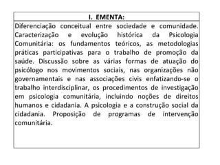 I.  EMENTA: Diferenciação conceitual  entre sociedade e comunidade . Caracterização e evolução histórica da Psicologia Comunitária: os fundamentos teóricos, as metodologias práticas participativas para o trabalho de promoção da saúde. Discussão sobre as várias formas de atuação do psicólogo nos movimentos sociais, nas organizações não governamentais e nas associações civis enfatizando-se o trabalho interdisciplinar, os procedimentos de investigação em psicologia comunitária, incluindo noções de direitos humanos e cidadania. A psicologia e a construção social da cidadania. Proposição de programas de intervenção comunitária. 