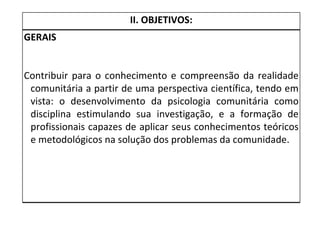 II. OBJETIVOS: GERAIS Contribuir para o conhecimento e compreensão da realidade comunitária a partir de uma perspectiva científica, tendo em vista: o desenvolvimento da psicologia comunitária como disciplina estimulando sua investigação, e a formação de profissionais capazes de aplicar seus conhecimentos teóricos e metodológicos na solução dos problemas da comunidade.  