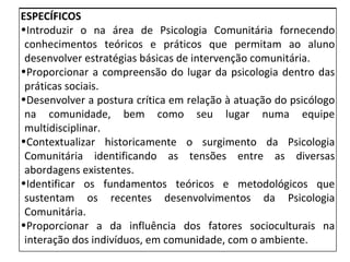 ESPECÍFICOS Introduzir o na área de Psicologia Comunitária fornecendo conhecimentos teóricos e práticos que permitam ao aluno desenvolver estratégias básicas de intervenção comunitária. Proporcionar a compreensão do lugar da psicologia dentro das práticas sociais. Desenvolver a postura crítica em relação à atuação do psicólogo na comunidade, bem como seu lugar numa equipe multidisciplinar. Contextualizar historicamente o surgimento da Psicologia Comunitária identificando as tensões entre as diversas abordagens existentes.  Identificar os fundamentos teóricos e metodológicos que sustentam os recentes desenvolvimentos da Psicologia Comunitária.  Proporcionar a da influência dos fatores socioculturais na interação dos indivíduos, em comunidade, com o ambiente.  