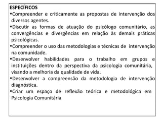 ESPECÍFICOS Compreender e criticamente as propostas de intervenção dos diversos agentes. Discutir as formas de atuação do psicólogo comunitário, as convergências e divergências em relação às demais práticas psicológicas. Compreender o uso das metodologias e técnicas de  intervenção na comunidade. Desenvolver habilidades para o trabalho em grupos e instituições dentro da perspectiva da psicologia comunitária,  visando a melhoria da qualidade de vida. Desenvolver a compreensão da metodologia de intervenção diagnóstica. Criar um espaço de reflexão teórica e metodológica em  Psicologia Comunitária . 