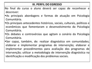 III. PERFIL DO EGRESSO No final do curso o aluno deverá ser capaz de reconhecer e descrever: As principais abordagens e formas de atuação em Psicologia Comunitária. Os principais antecedentes históricos, sociais, culturais, políticos e econômicos que fomentaram o desenvolvimento da Psicologia Comunitária. Os debates e controvérsias que agitam o cenário da Psicologia Comunitária. Ser capaz, também, de: realizar diagnóstico em comunidades; elaborar e implementar programas de intervenção; elaborar e implementar procedimentos para avaliação dos programas de intervenção; utilizar a metodologia de intervenção diagnóstica na identificação e modificação dos problemas sociais. 