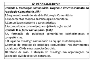 IV. PROGRAMÁTICO E . Unidade I.  Psicologia Comunitária: Origem e desenvolvimento da Psicologia Comunitária .  (6h) Surgimento e estado atual da Psicologia Comunitária. Fundamentos teóricos da Psicologia Comunitária. Comunidade: conceito e características A comunidade como objeto e sujeito da ação social. Unidade II.  O fazer comunitário. (10h) A formação do psicólogo comunitário: conhecimentos e competências. O lugar do psicólogo comunitário na equipe multidisciplinar. Formas de atuação do psicólogo comunitário: nos movimentos sociais, nas ONGs e nas associações civis. Estudo de caso: a atuação do psicólogo em organizações da sociedade civil de diversas naturezas. 