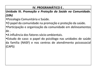 IV. PROGRAMÁTICO E . Unidade III.  Promoção e Proteção da Saúde na Comunidade. (10h) Psicologia Comunitária e Saúde. O papel da comunidade na promoção e proteção da saúde. Participação e organização da comunidade em delineamentos de . A influência dos fatores sócio-ambientais. Estudo de caso: o papel do psicólogo nas unidades de saúde da família (NASF) e nos centros de atendimento psicossocial (CAPS) 
