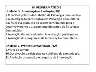 IV. PROGRAMÁTICO E . Unidade IV.  Intervenção e Avaliação (10) O caráter político do trabalho da Psicologia Comunitária. A investigação participativa em Psicologia Comunitária. O fazer e a produção do saber: contribuindo para o desenvolvimento e alargamento do campo da Psicologia Comunitária. Avaliação das necessidades: investigação participativa. Avaliação dos programas de intervenção comunitária.   Unidade V.  Práticas Comunitárias  (12) Visita de campo. Observação participante no cotidiano da comunidade.  Avaliação diagnóstica e proposta de intervenção. 