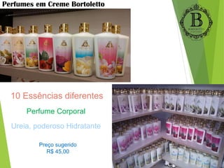 Perfumes em Creme Bortoletto
10 Essências diferentes
Perfume Corporal
Ureia, poderoso Hidratante
Preço sugerido
R$ 45,00
 