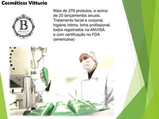 Cosméticos Vitturia
Mais de 270 produtos, e acima
de 20 lançamentos anuais.
Tratamento facial e corporal,
higiene intima, linha profissional,
todos registrados na ANVISA
e com certificação no FDA
(americana)
 