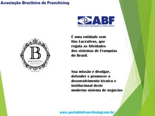 É uma entidade sem
fins Lucrativos, que
regula as Atividades
dos sistemas de Franquias
do Brasil.
Sua missão é divulgar,
defender e promover o
desenvolvimento técnico e
institucional deste
moderno sistema de negócios
www.portaldofranchisingcom.br
Associação Brasileira de Franchising
 