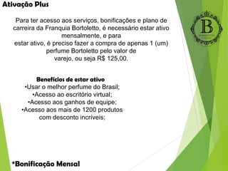 Para ter acesso aos serviços, bonificações e plano de
carreira da Franquia Bortoletto, é necessário estar ativo
mensalmente, e para
estar ativo, é preciso fazer a compra de apenas 1 (um)
perfume Bortoletto pelo valor de
varejo, ou seja R$ 125,00.
Benefícios de estar ativo
•Usar o melhor perfume do Brasil;
•Acesso ao escritório virtual;
•Acesso aos ganhos de equipe;
•Acesso aos mais de 1200 produtos
com desconto incríveis;
Ativação Plus
*Bonificação Mensal
 