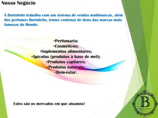 A Bortoletto trabalha com um sistema de vendas multimarcas, além
dos perfumes Bortoletto, temos centenas de itens das marcas mais
famosas do Mundo.
•Perfumaria;
•Cosméticos;
•Suplementos alimentares;
•Apícolas (produtos à base de mel);
•Produtos capilares;
•Produtos naturais;
•Bem-estar.
Nosso Negócio
Estes são os mercados em que atuamos!
 